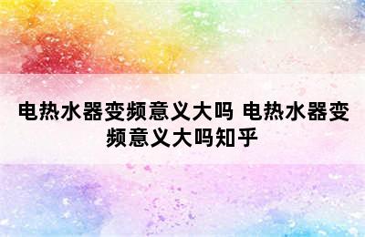 电热水器变频意义大吗 电热水器变频意义大吗知乎